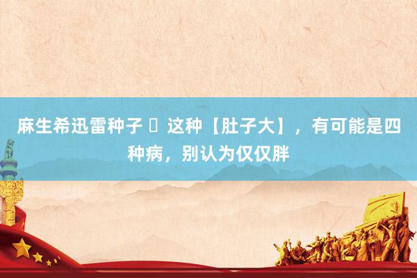 麻生希迅雷种子 ​这种【肚子大】，有可能是四种病，别认为仅仅胖