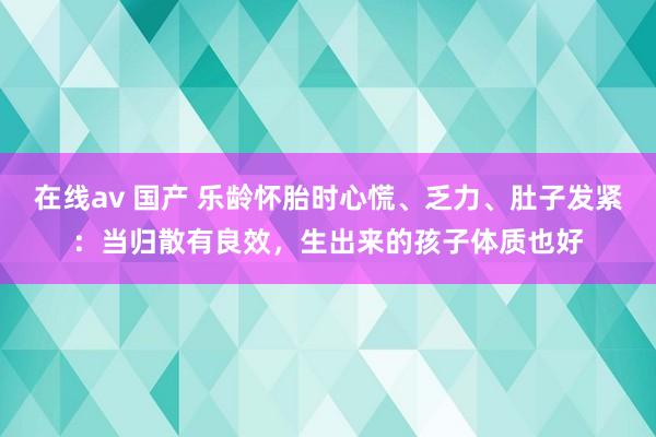 在线av 国产 乐龄怀胎时心慌、乏力、肚子发紧：当归散有良效，生出来的孩子体质也好
