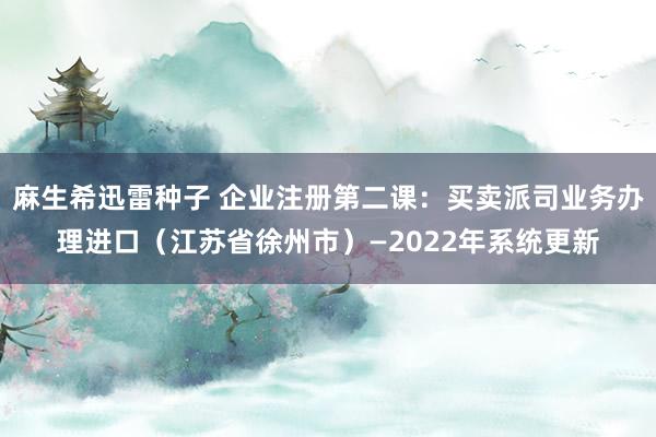 麻生希迅雷种子 企业注册第二课：买卖派司业务办理进口（江苏省徐州市）—2022年系统更新