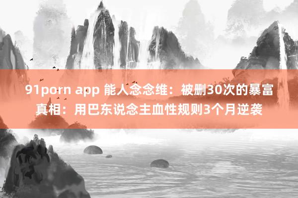 91porn app 能人念念维：被删30次的暴富真相：用巴东说念主血性规则3个月逆袭