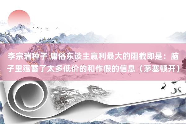 李宗瑞种子 庸俗东谈主赢利最大的阻截即是：脑子里蕴蓄了太多低价的和作假的信息（茅塞顿开）