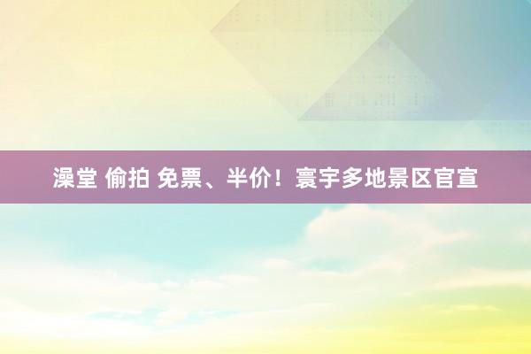 澡堂 偷拍 免票、半价！寰宇多地景区官宣