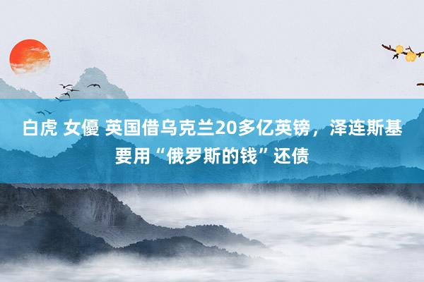 白虎 女優 英国借乌克兰20多亿英镑，泽连斯基要用“俄罗斯的钱”还债