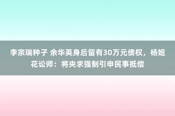 李宗瑞种子 余华英身后留有30万元债权，杨妞花讼师：将央求强制引申民事抵偿