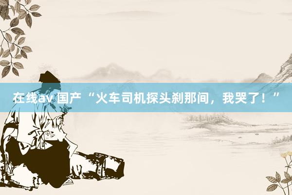 在线av 国产 “火车司机探头刹那间，我哭了！”